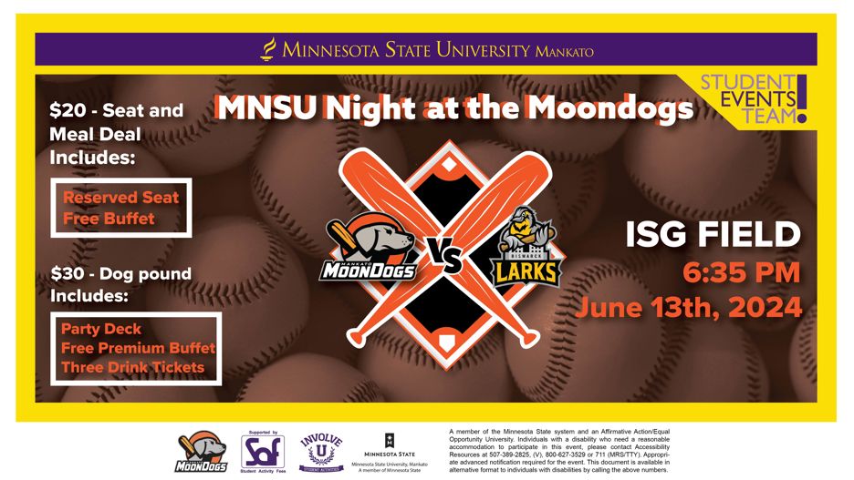 Minnesota State Mankato Moondogs Night flyer "The Student Activities, and the Centennial Student Union is hosting a night at the Mankato Moondogs on June 13, at 6:35 p.m. Minnesota State Mankato Students and Staff can purchase a discounted ticket package for $20. Tickets are available for purchase at www.mnsuevents.com"